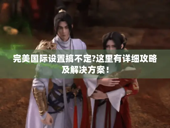 完美国际设置搞不定?这里有详细攻略及解决方案！
