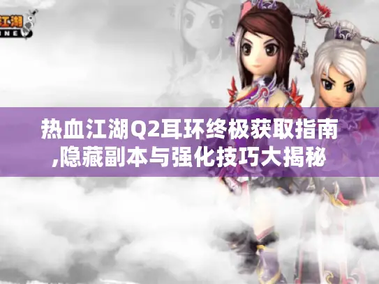 热血江湖Q2耳环终极获取指南,隐藏副本与强化技巧大揭秘