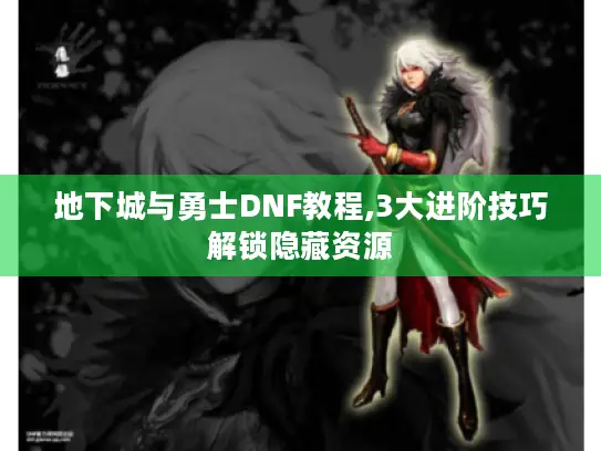 地下城与勇士DNF教程,3大进阶技巧解锁隐藏资源 地下城与勇士DNF教程,3大进阶技巧解锁隐藏资源