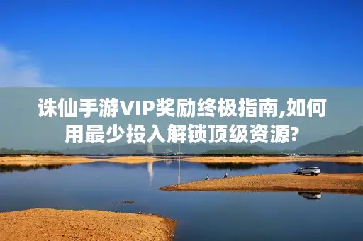 诛仙手游VIP奖励终极指南,如何用最少投入解锁顶级资源? 诛仙手游VIP奖励终极指南,如何用最少投入解锁顶级资源?