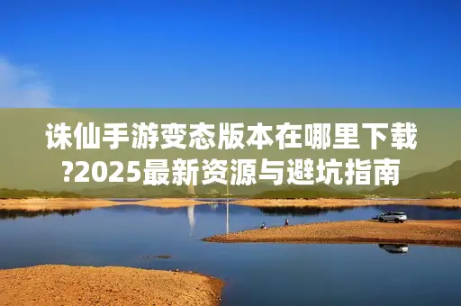 诛仙手游变态版本在哪里下载?2025最新资源与避坑指南 诛仙手游变态版本在哪里下载?2025最新资源与避坑指南