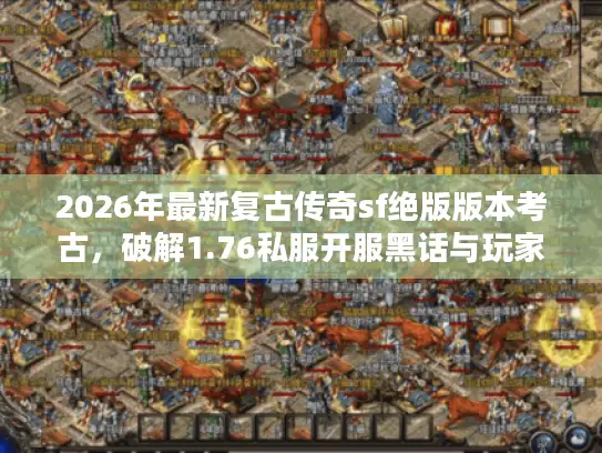 2026年最新复古传奇sf绝版版本考古，破解1.76私服开服黑话与玩家避坑全案
