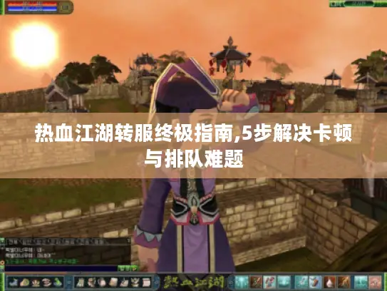 热血江湖转服终极指南,5步解决卡顿与排队难题