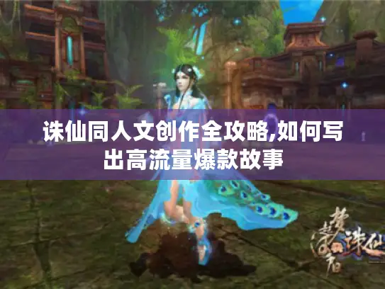 诛仙同人文创作全攻略,如何写出高流量爆款故事