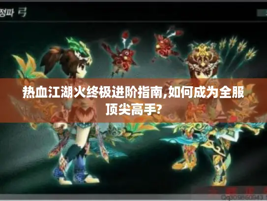 热血江湖火终极进阶指南,如何成为全服顶尖高手?