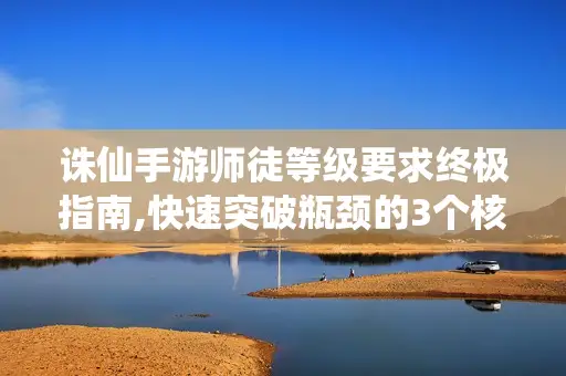 诛仙手游师徒等级要求终极指南,快速突破瓶颈的3个核心策略 诛仙手游师徒等级要求终极指南,快速突破瓶颈的3个核心策略