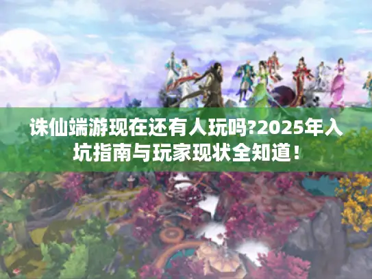 诛仙端游现在还有人玩吗?2025年入坑指南与玩家现状全知道！