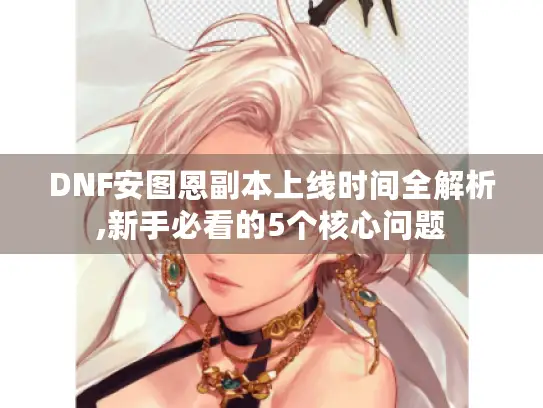 DNF安图恩副本上线时间全解析,新手必看的5个核心问题