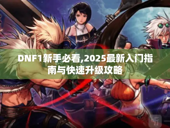 DNF1新手必看,2025最新入门指南与快速升级攻略 DNF1新手必看,2025最新入门指南与快速升级攻略