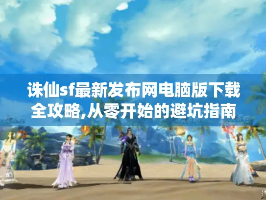 诛仙sf最新发布网电脑版下载全攻略,从零开始的避坑指南 诛仙sf最新发布网电脑版下载全攻略,从零开始的避坑指南