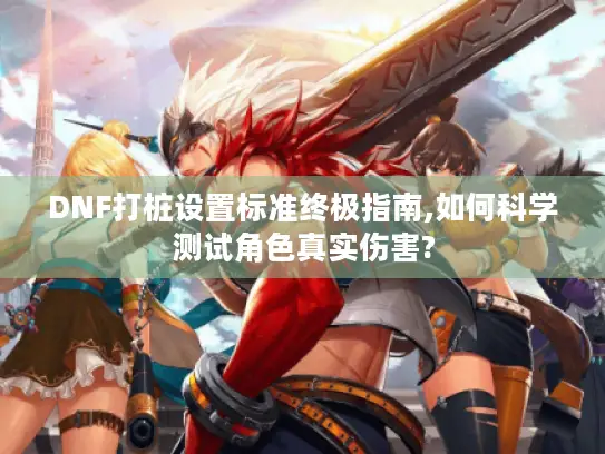 DNF打桩设置标准终极指南,如何科学测试角色真实伤害?