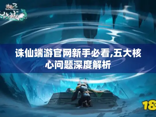 诛仙端游官网新手必看,五大核心问题深度解析