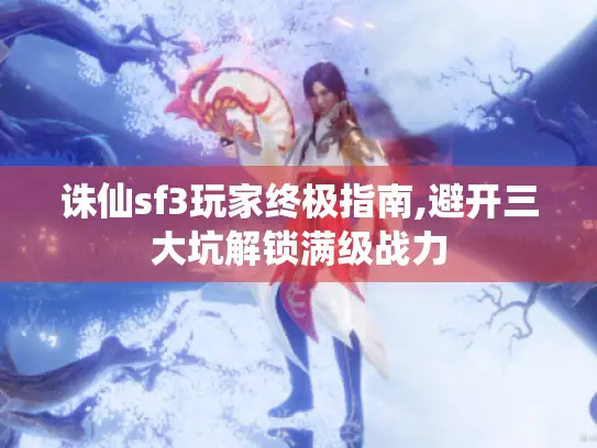 诛仙sf3玩家终极指南,避开三大坑解锁满级战力 诛仙sf3玩家终极指南,避开三大坑解锁满级战力