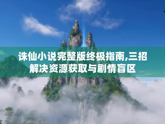 诛仙小说完整版终极指南,三招解决资源获取与剧情盲区 诛仙小说完整版终极指南,三招解决资源获取与剧情盲区