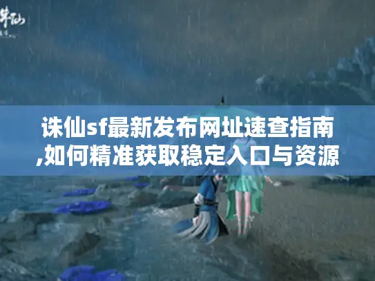 诛仙sf最新发布网址速查指南,如何精准获取稳定入口与资源 诛仙sf最新发布网址速查指南,如何精准获取稳定入口与资源