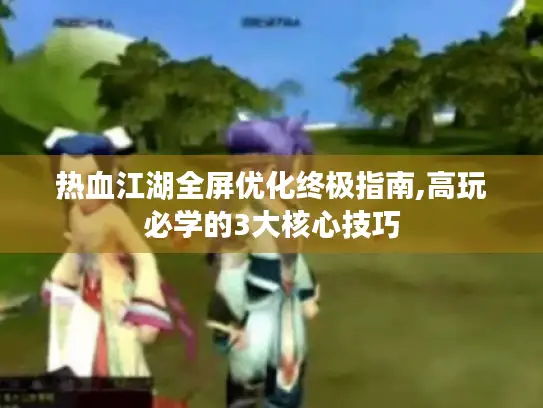 热血江湖全屏优化终极指南,高玩必学的3大核心技巧 热血江湖全屏优化终极指南,高玩必学的3大核心技巧