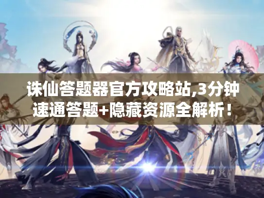 诛仙答题器官方攻略站,3分钟速通答题+隐藏资源全解析！