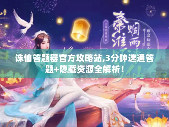 诛仙答题器官方攻略站,3分钟速通答题+隐藏资源全解析！