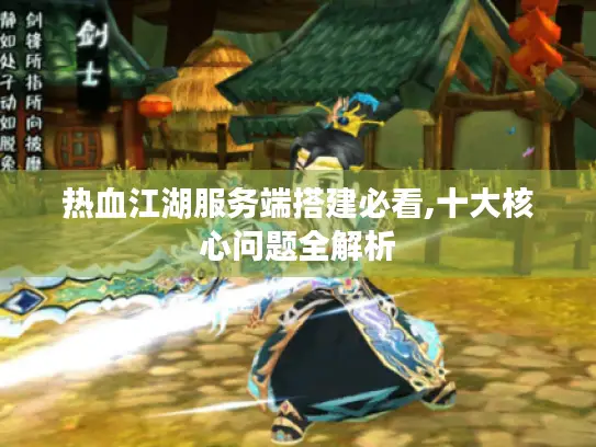 热血江湖服务端搭建必看,十大核心问题全解析