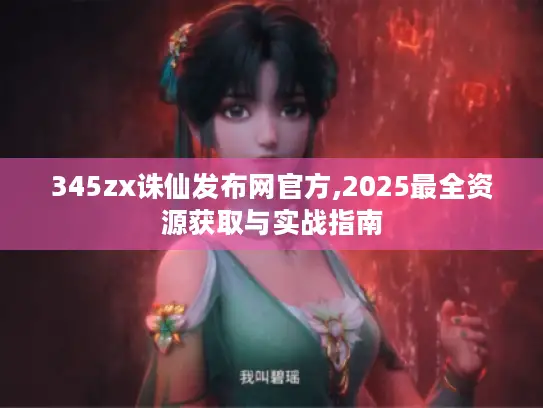 345zx诛仙发布网官方,2025最全资源获取与实战指南 345zx诛仙发布网官方,2025最全资源获取与实战指南