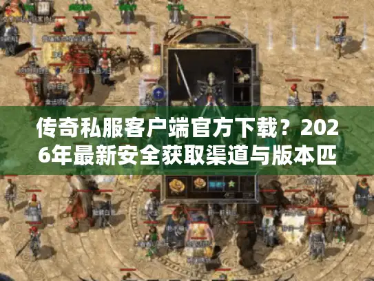 传奇私服客户端官方下载？2026年最新安全获取渠道与版本匹配实战指南