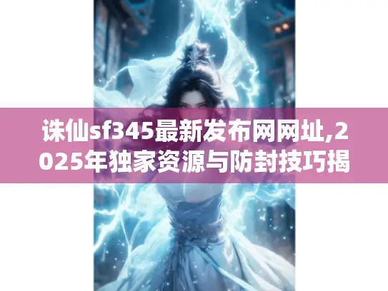 诛仙sf345最新发布网网址,2025年独家资源与防封技巧揭秘