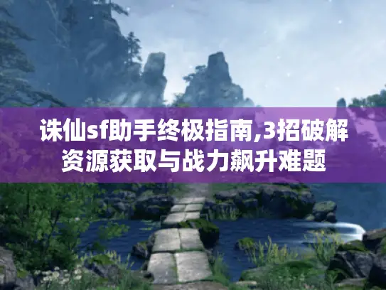 诛仙sf助手终极指南,3招破解资源获取与战力飙升难题 诛仙sf助手终极指南,3招破解资源获取与战力飙升难题