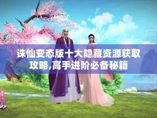 诛仙变态版十大隐藏资源获取攻略,高手进阶必备秘籍