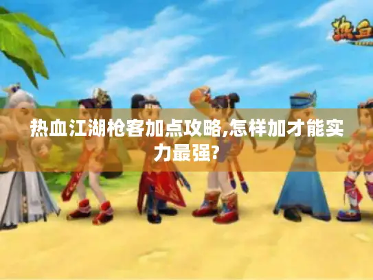 热血江湖枪客加点攻略,怎样加才能实力最强? 热血江湖枪客加点攻略,怎样加才能实力最强?