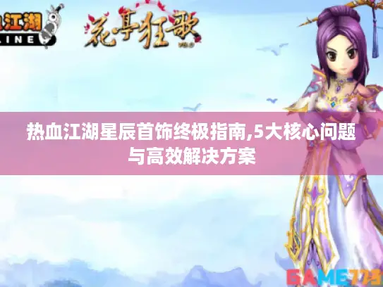 热血江湖星辰首饰终极指南,5大核心问题与高效解决方案 热血江湖星辰首饰终极指南,5大核心问题与高效解决方案