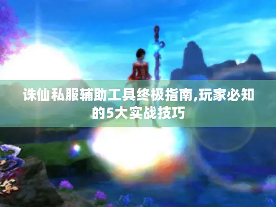 诛仙私服辅助工具终极指南,玩家必知的5大实战技巧 诛仙私服辅助工具终极指南,玩家必知的5大实战技巧