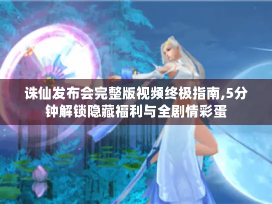 诛仙发布会完整版视频终极指南,5分钟解锁隐藏福利与全剧情彩蛋