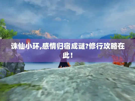 诛仙小环,感情归宿成谜?修行攻略在此！