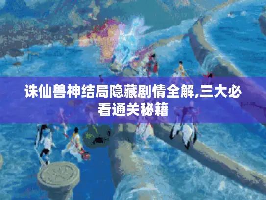 诛仙兽神结局隐藏剧情全解,三大必看通关秘籍