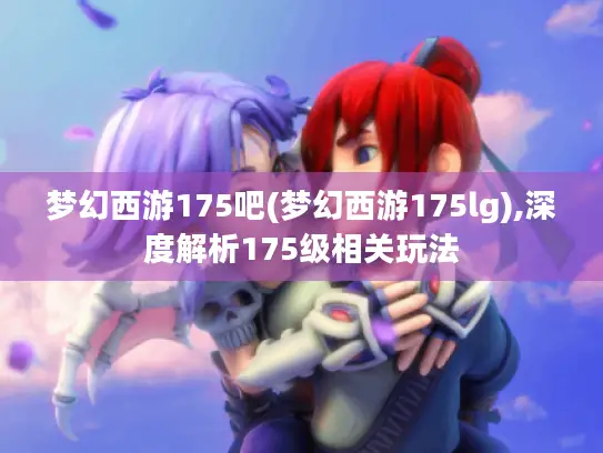 梦幻西游175吧(梦幻西游175lg),深度解析175级相关玩法