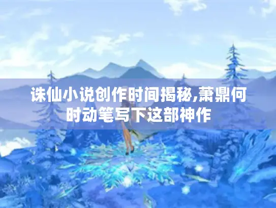 诛仙小说创作时间揭秘,萧鼎何时动笔写下这部神作