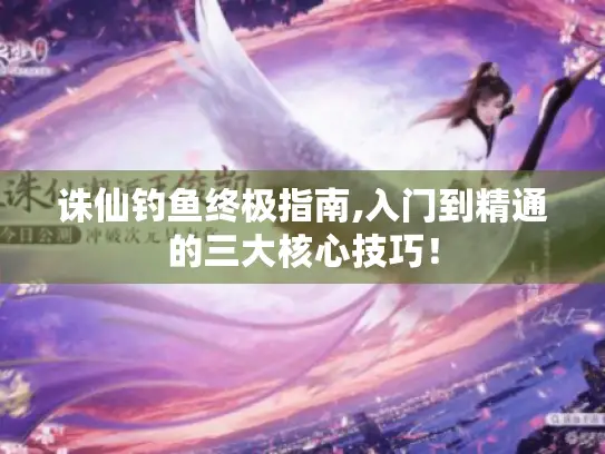 诛仙钓鱼终极指南,入门到精通的三大核心技巧！