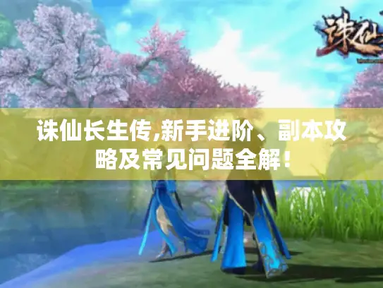 诛仙长生传,新手进阶、副本攻略及常见问题全解！