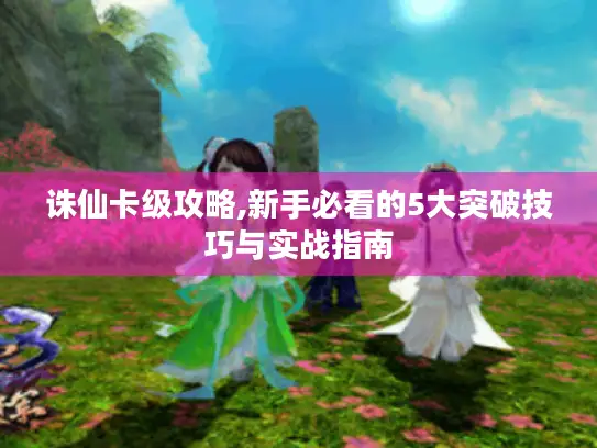 诛仙卡级攻略,新手必看的5大突破技巧与实战指南