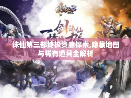 诛仙第三部终极资源探索,隐藏地图与稀有道具全解析 诛仙第三部终极资源探索,隐藏地图与稀有道具全解析