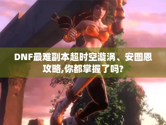 DNF最难副本超时空漩涡、安图恩攻略,你都掌握了吗? DNF最难副本超时空漩涡、安图恩攻略,你都掌握了吗?