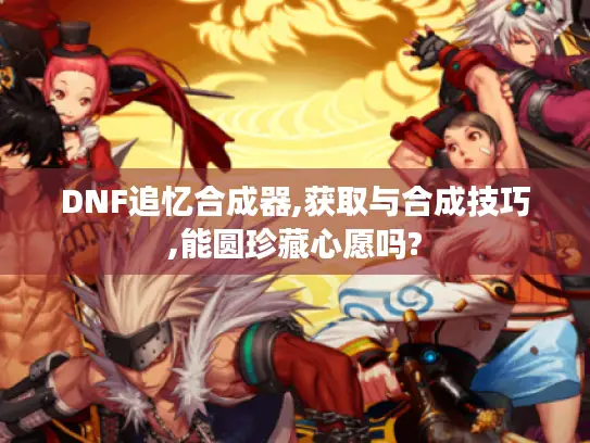 DNF追忆合成器,获取与合成技巧,能圆珍藏心愿吗?