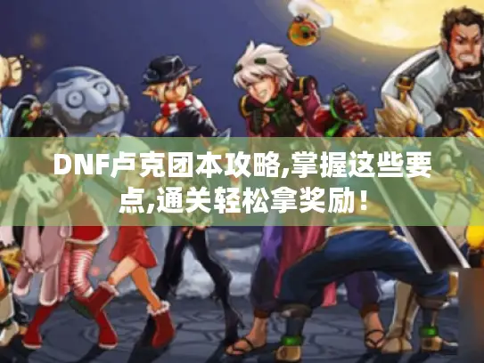 DNF卢克团本攻略,掌握这些要点,通关轻松拿奖励！