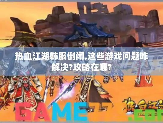 热血江湖韩服倒闭,这些游戏问题咋解决?攻略在哪?