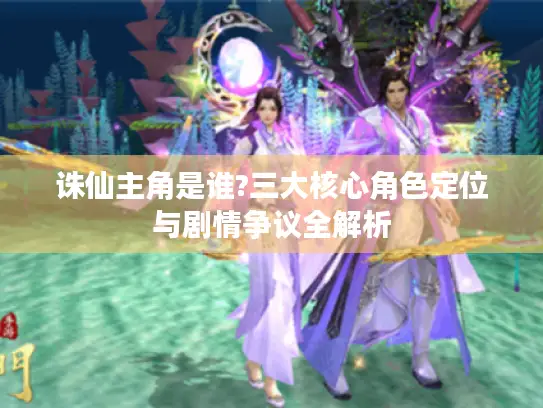 诛仙主角是谁?三大核心角色定位与剧情争议全解析