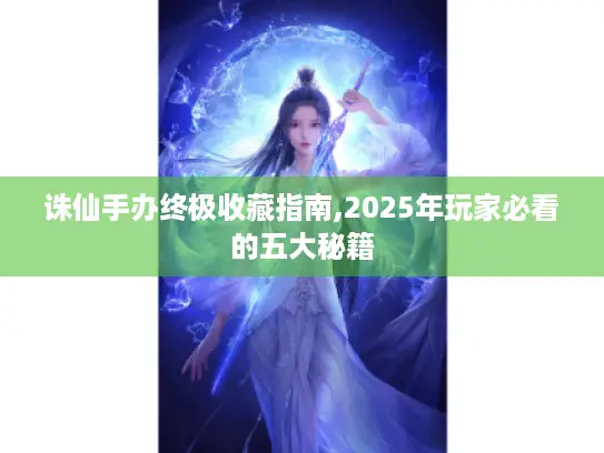 诛仙手办终极收藏指南,2025年玩家必看的五大秘籍