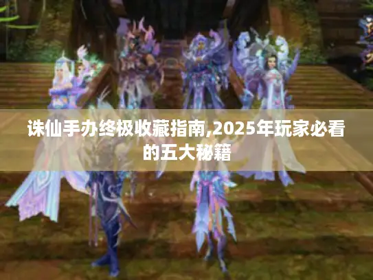 诛仙手办终极收藏指南,2025年玩家必看的五大秘籍
