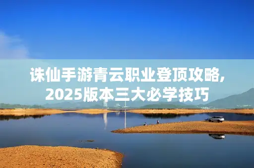 诛仙手游青云职业登顶攻略,2025版本三大必学技巧