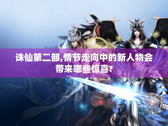 诛仙第二部,情节走向中的新人物会带来哪些惊喜?