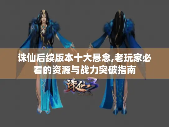 诛仙后续版本十大悬念,老玩家必看的资源与战力突破指南 诛仙后续版本十大悬念,老玩家必看的资源与战力突破指南